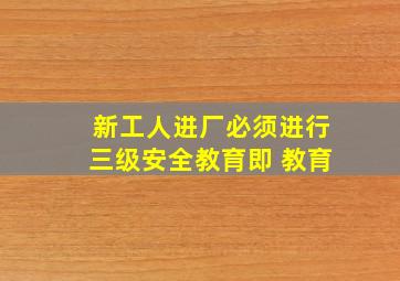 新工人进厂必须进行三级安全教育,即 教育。