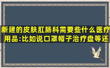 新建的皮肤肛肠科需要些什么医疗用品:比如说口罩帽子,治疗盘等,还要...