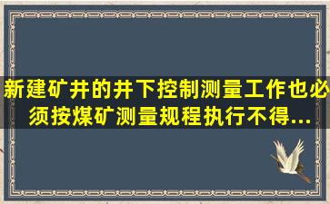 新建矿井的井下控制测量工作,也必须按《煤矿测量规程》执行,不得...