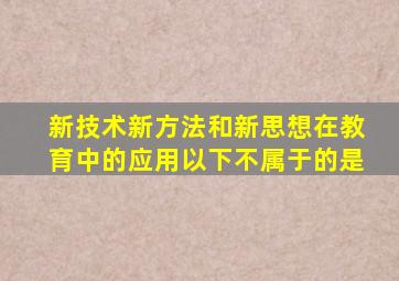 新技术、新方法和新思想在教育中的应用以下不属于的是()