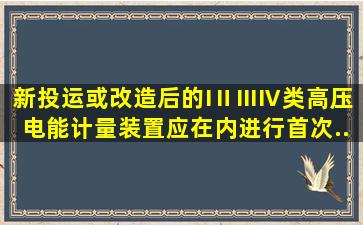 新投运或改造后的I、Ⅱ、Ⅲ、Ⅳ类高压电能计量装置应在()内进行首次...