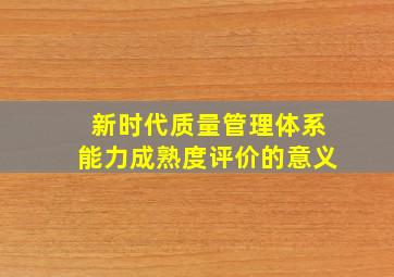 新时代质量管理体系能力成熟度评价的意义