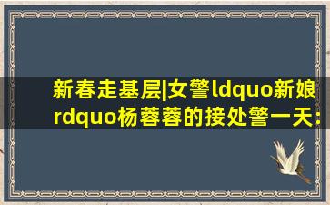 新春走基层|女警“新娘”杨蓉蓉的接处警一天:只为群众过个安心年...