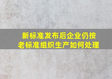 新标准发布后企业仍按老标准组织生产如何处理