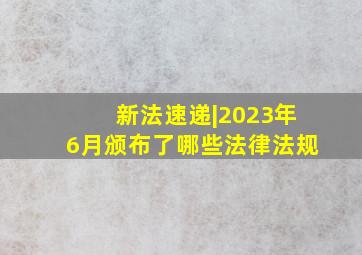 新法速递|2023年6月颁布了哪些法律法规