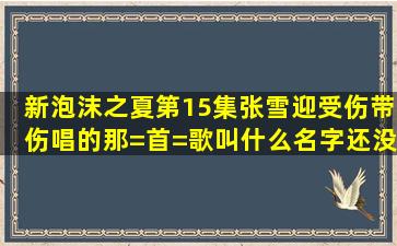 新泡沫之夏第15集,张雪迎受伤带伤唱的那=首=歌叫什么名字,还没发布...