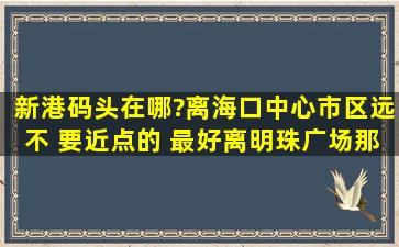 新港码头在哪?离海口中心市区远不 要近点的 最好离明珠广场那左右 ...