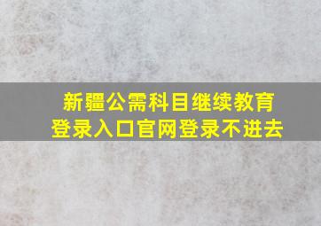 新疆公需科目继续教育登录入口官网登录不进去