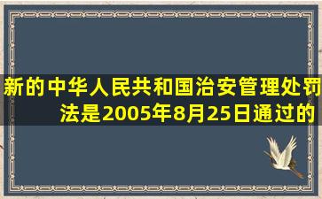 新的《中华人民共和国治安管理处罚法》是2005年8月25日通过的。( )