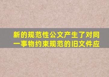 新的规范性公文产生了,对同一事物约束、规范的旧文件应()