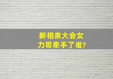 新相亲大会女力哥牵手了谁?