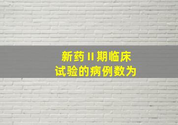 新药Ⅱ期临床试验的病例数为