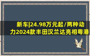 新车|24.98万元起/两种动力,2024款丰田汉兰达亮相粤港澳车展