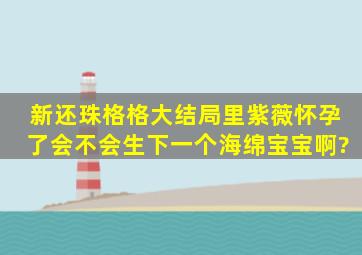 新还珠格格大结局里紫薇怀孕了,会不会生下一个海绵宝宝啊?