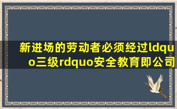 新进场的劳动者必须经过“三级”安全教育即公司教育、、班组教育。