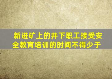 新进矿上的井下职工接受安全教育培训的时间不得少于( )