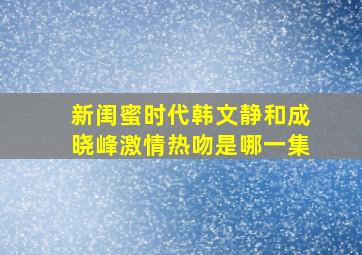 新闺蜜时代韩文静和成晓峰激情热吻是哪一集