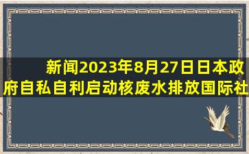 新闻2023年8月27日,日本政府自私自利,启动核废水排放,国际社会...