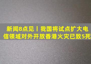 新闻8点见丨我国将试点扩大电信领域对外开放;香港火灾已致5死