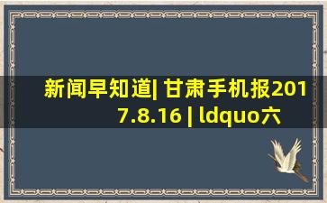 新闻早知道| 甘肃手机报(2017.8.16) | “六个清单”考核,甘南天水...