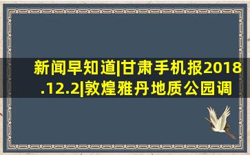 新闻早知道|甘肃手机报(2018.12.2)|敦煌雅丹地质公园调整开放时间