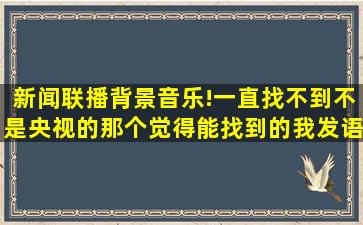 新闻联播背景音乐!一直找不到,不是央视的那个,,觉得能找到的我发语音...