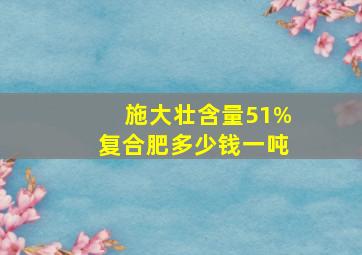 施大壮含量51%复合肥多少钱一吨