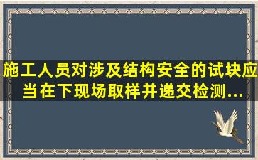 施工人员对涉及结构安全的试块应当在下现场取样并递交检测...