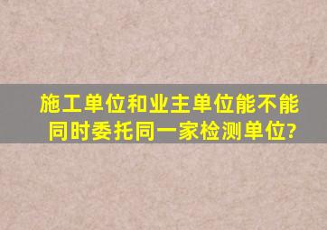 施工单位和业主单位能不能同时委托同一家检测单位?