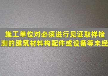 施工单位对必须进行见证取样检测的建筑材料、构配件或设备等未经