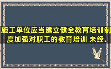 施工单位应当建立、健全教育培训制度,加强对职工的教育培训 未经...