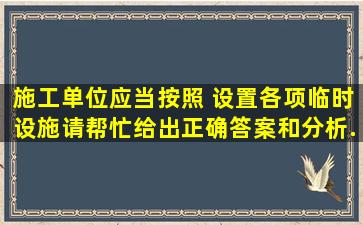 施工单位应当按照( )设置各项临时设施。请帮忙给出正确答案和分析,...