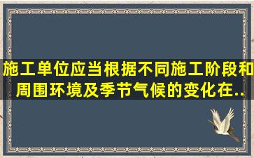 施工单位应当根据不同施工阶段和周围环境及季节、气候的变化,在...