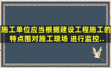 施工单位应当根据建设工程施工的特点、围,对施工现场( )进行监控....