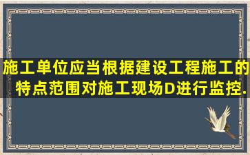 施工单位应当根据建设工程施工的特点、范围,对施工现场(D)进行监控,...