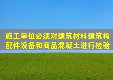 施工单位必须对建筑材料、建筑构配件、设备和商品混凝土进行检验