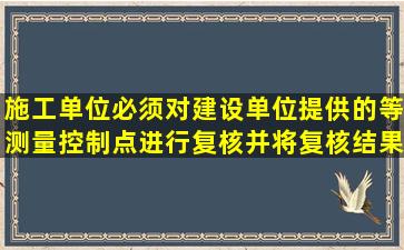 施工单位必须对建设单位提供的等测量控制点进行复核并将复核结果...