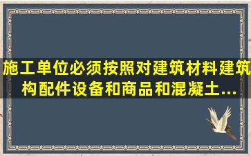 施工单位必须按照(  ),对建筑材料、建筑构配件、设备和商品和混凝土...