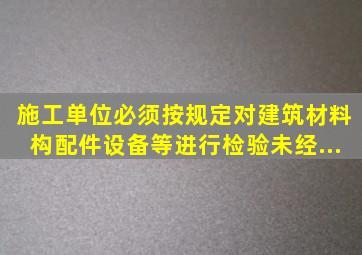 施工单位必须按规定对建筑材料、构配件、设备等进行检验。未经...