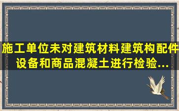 施工单位未对建筑材料、建筑构配件、设备和商品混凝土进行检验,...