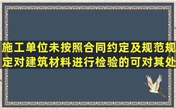 施工单位未按照合同约定及规范规定对建筑材料进行检验的,可对其处...