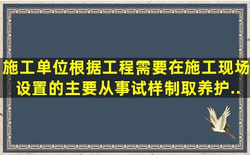 施工单位根据工程需要在施工现场设置的主要从事试样制取、养护、...