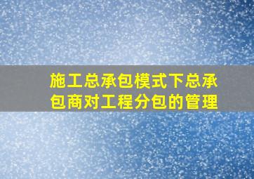 施工总承包模式下总承包商对工程分包的管理