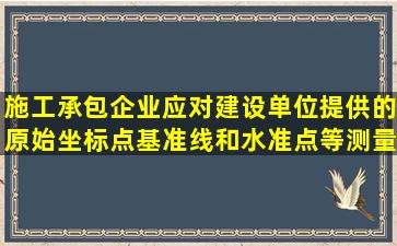 施工承包企业应对建设单位提供的原始坐标点、基准线和水准点等测量...