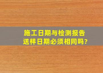 施工日期与检测报告送样日期必须相同吗?