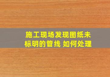 施工现场发现图纸未标明的管线 如何处理