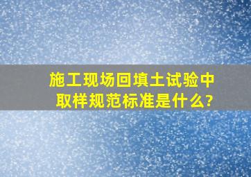 施工现场回填土试验中取样规范、标准是什么?