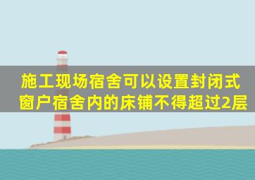 施工现场宿舍可以设置封闭式窗户宿舍内的床铺不得超过2层。