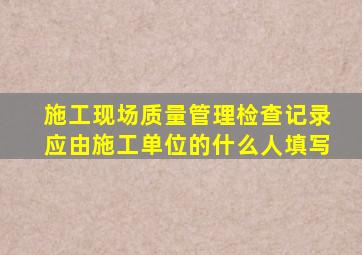 施工现场质量管理检查记录应由施工单位的什么人填写