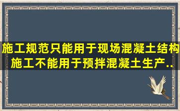 施工规范只能用于现场混凝土结构施工,不能用于预拌混凝土生产、...